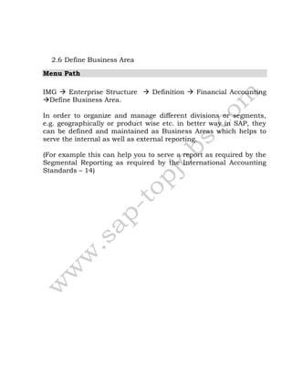 2.6 Define Business Area
Menu Path
IMG  Enterprise Structure  Definition  Financial Accounting
Define Business Area.
In order to organize and manage different divisions or segments,
e.g. geographically or product wise etc. in better way in SAP, they
can be defined and maintained as Business Areas which helps to
serve the internal as well as external reporting.
(For example this can help you to serve a report as required by the
Segmental Reporting as required by the International Accounting
Standards – 14)
 
