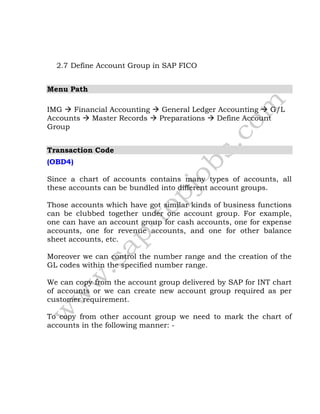 2.7 Define Account Group in SAP FICO
Menu Path
IMG  Financial Accounting  General Ledger Accounting  G/L
Accounts  Master Records  Preparations  Define Account
Group
Transaction Code
(OBD4)
Since a chart of accounts contains many types of accounts, all
these accounts can be bundled into different account groups.
Those accounts which have got similar kinds of business functions
can be clubbed together under one account group. For example,
one can have an account group for cash accounts, one for expense
accounts, one for revenue accounts, and one for other balance
sheet accounts, etc.
Moreover we can control the number range and the creation of the
GL codes within the specified number range.
We can copy from the account group delivered by SAP for INT chart
of accounts or we can create new account group required as per
customer requirement.
To copy from other account group we need to mark the chart of
accounts in the following manner: -
 