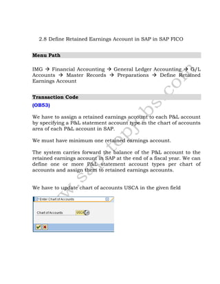 2.8 Define Retained Earnings Account in SAP in SAP FICO
Menu Path
IMG  Financial Accounting  General Ledger Accounting  G/L
Accounts  Master Records  Preparations  Define Retained
Earnings Account
Transaction Code
(OB53)
We have to assign a retained earnings account to each P&L account
by specifying a P&L statement account type in the chart of accounts
area of each P&L account in SAP.
We must have minimum one retained earnings account.
The system carries forward the balance of the P&L account to the
retained earnings account in SAP at the end of a fiscal year. We can
define one or more P&L statement account types per chart of
accounts and assign them to retained earnings accounts.
We have to update chart of accounts USCA in the given field
 