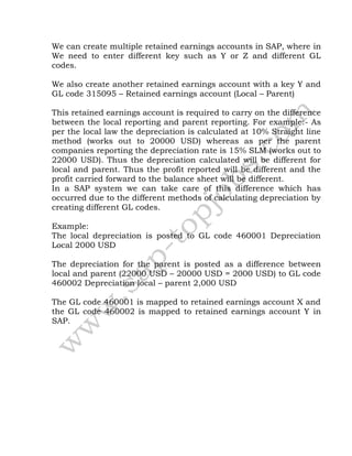 We can create multiple retained earnings accounts in SAP, where in
We need to enter different key such as Y or Z and different GL
codes.
We also create another retained earnings account with a key Y and
GL code 315095 – Retained earnings account (Local – Parent)
This retained earnings account is required to carry on the difference
between the local reporting and parent reporting. For example:- As
per the local law the depreciation is calculated at 10% Straight line
method (works out to 20000 USD) whereas as per the parent
companies reporting the depreciation rate is 15% SLM (works out to
22000 USD). Thus the depreciation calculated will be different for
local and parent. Thus the profit reported will be different and the
profit carried forward to the balance sheet will be different.
In a SAP system we can take care of this difference which has
occurred due to the different methods of calculating depreciation by
creating different GL codes.
Example:
The local depreciation is posted to GL code 460001 Depreciation
Local 2000 USD
The depreciation for the parent is posted as a difference between
local and parent (22000 USD – 20000 USD = 2000 USD) to GL code
460002 Depreciation local – parent 2,000 USD
The GL code 460001 is mapped to retained earnings account X and
the GL code 460002 is mapped to retained earnings account Y in
SAP.
 