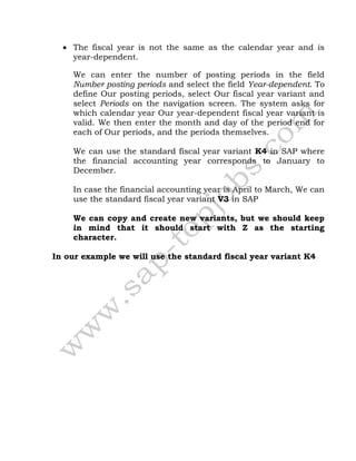  The fiscal year is not the same as the calendar year and is
year-dependent.
We can enter the number of posting periods in the field
Number posting periods and select the field Year-dependent. To
define Our posting periods, select Our fiscal year variant and
select Periods on the navigation screen. The system asks for
which calendar year Our year-dependent fiscal year variant is
valid. We then enter the month and day of the period end for
each of Our periods, and the periods themselves.
We can use the standard fiscal year variant K4 in SAP where
the financial accounting year corresponds to January to
December.
In case the financial accounting year is April to March, We can
use the standard fiscal year variant V3 in SAP
We can copy and create new variants, but we should keep
in mind that it should start with Z as the starting
character.
In our example we will use the standard fiscal year variant K4
 