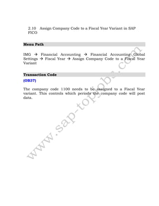 2.10 Assign Company Code to a Fiscal Year Variant in SAP
FICO
Menu Path
IMG  Financial Accounting  Financial Accounting Global
Settings  Fiscal Year  Assign Company Code to a Fiscal Year
Variant
Transaction Code
(OB37)
The company code 1100 needs to be assigned to a Fiscal Year
variant. This controls which periods the company code will post
data.
 
