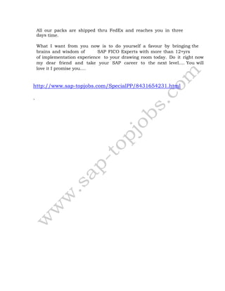 All our packs are shipped thru FedEx and reaches you in three
days time.
What I want from you now is to do yourself a favour by bringing the
brains and wisdom of SAP FICO Experts with more than 12+yrs
of implementation experience to your drawing room today. Do it right now
my dear friend and take your SAP career to the next level…. You will
love it I promise you….
http://www.sap-topjobs.com/SpecialPP/8431654231.html
.
 