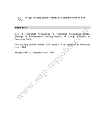 2.13 Assign Posting period Variant to Company code in SAP
FICO
Menu Path
IMG  Financial Accounting  Financial Accounting Global
Settings  Document Posting Periods  Assign Variants to
Company Code
The posting period variant 1100 needs to be assigned to company
code 1100
Assign 1100 to company code 1100
 