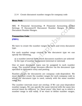 2.14 Create document number ranges for company code
Menu Path
IMG  Financial Accounting  Financial Accounting Global
Settings  Document Document Number Ranges  Define
Document Number Ranges.
Transaction Code
(FBN1)
We have to create the number ranges for each and every document
type.
For each number range created for the document type we can
specify the following,
a) a number interval from which document numbers are selected
b) the type of number assignment (internal or external)
One or more document types can be assigned to each number
range. The number range becomes effective via the document type
specified in document entry and posting.
Number ranges for documents are company code-dependent. We
must therefore create the number ranges for each company code in
which the document type is used, namely with the same number
range key.
The number intervals must not overlap. If We use year-dependent
number ranges, We can specify the same interval with the same key
several times for different "to- fiscal years" (the limit up to which a
number range is still valid). If we want to define number ranges,
 