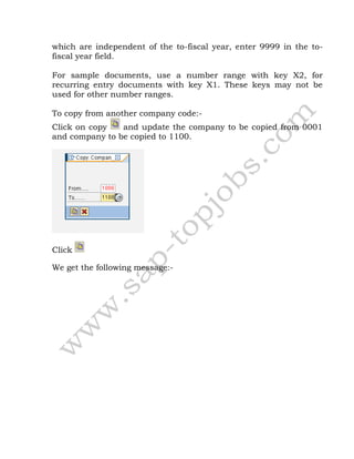 which are independent of the to-fiscal year, enter 9999 in the to-
fiscal year field.
For sample documents, use a number range with key X2, for
recurring entry documents with key X1. These keys may not be
used for other number ranges.
To copy from another company code:-
Click on copy and update the company to be copied from 0001
and company to be copied to 1100.
Click
We get the following message:-
 
