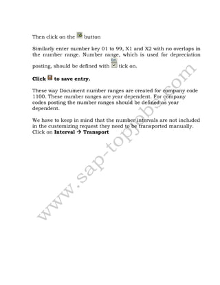 Then click on the button
Similarly enter number key 01 to 99, X1 and X2 with no overlaps in
the number range. Number range, which is used for depreciation
posting, should be defined with tick on.
Click to save entry.
These way Document number ranges are created for company code
1100. These number ranges are year dependent. For company
codes posting the number ranges should be defined as year
dependent.
We have to keep in mind that the number intervals are not included
in the customizing request they need to be transported manually.
Click on Interval  Transport
 