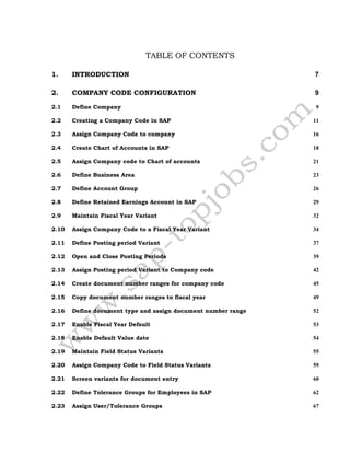 TABLE OF CONTENTS
1. INTRODUCTION 7
2. COMPANY CODE CONFIGURATION 9
2.1 Define Company 9
2.2 Creating a Company Code in SAP 11
2.3 Assign Company Code to company 16
2.4 Create Chart of Accounts in SAP 18
2.5 Assign Company code to Chart of accounts 21
2.6 Define Business Area 23
2.7 Define Account Group 26
2.8 Define Retained Earnings Account in SAP 29
2.9 Maintain Fiscal Year Variant 32
2.10 Assign Company Code to a Fiscal Year Variant 34
2.11 Define Posting period Variant 37
2.12 Open and Close Posting Periods 39
2.13 Assign Posting period Variant to Company code 42
2.14 Create document number ranges for company code 45
2.15 Copy document number ranges to fiscal year 49
2.16 Define document type and assign document number range 52
2.17 Enable Fiscal Year Default 53
2.18 Enable Default Value date 54
2.19 Maintain Field Status Variants 55
2.20 Assign Company Code to Field Status Variants 59
2.21 Screen variants for document entry 60
2.22 Define Tolerance Groups for Employees in SAP 62
2.23 Assign User/Tolerance Groups 67
 