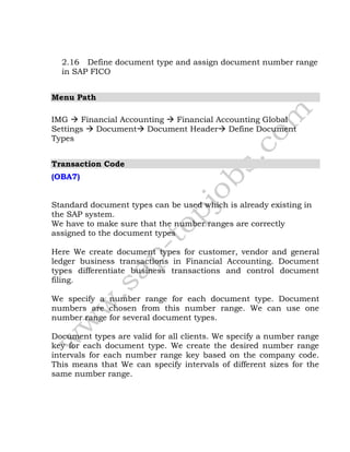2.16 Define document type and assign document number range
in SAP FICO
Menu Path
IMG  Financial Accounting  Financial Accounting Global
Settings  Document Document Header Define Document
Types
Transaction Code
(OBA7)
Standard document types can be used which is already existing in
the SAP system.
We have to make sure that the number ranges are correctly
assigned to the document types
Here We create document types for customer, vendor and general
ledger business transactions in Financial Accounting. Document
types differentiate business transactions and control document
filing.
We specify a number range for each document type. Document
numbers are chosen from this number range. We can use one
number range for several document types.
Document types are valid for all clients. We specify a number range
key for each document type. We create the desired number range
intervals for each number range key based on the company code.
This means that We can specify intervals of different sizes for the
same number range.
 