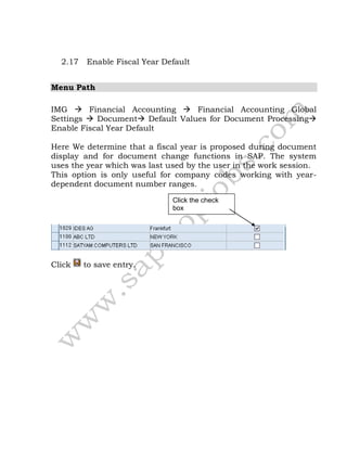 2.17 Enable Fiscal Year Default
Menu Path
IMG  Financial Accounting  Financial Accounting Global
Settings  Document Default Values for Document Processing
Enable Fiscal Year Default
Here We determine that a fiscal year is proposed during document
display and for document change functions in SAP. The system
uses the year which was last used by the user in the work session.
This option is only useful for company codes working with year-
dependent document number ranges.
Click to save entry.
Click the check
box
 