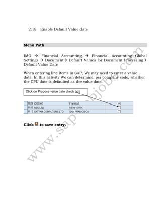 2.18 Enable Default Value date
Menu Path
IMG  Financial Accounting  Financial Accounting Global
Settings  Document Default Values for Document Processing
Default Value Date
When entering line items in SAP, We may need to enter a value
date. In this activity We can determine, per company code, whether
the CPU date is defaulted as the value date.
Click to save entry.
Click on Propose value date check box
 