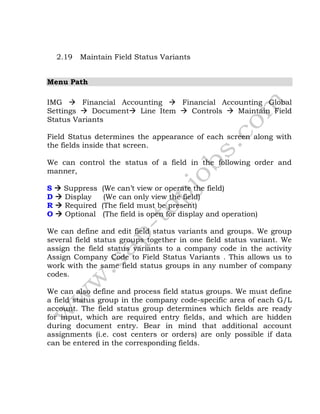 2.19 Maintain Field Status Variants
Menu Path
IMG  Financial Accounting  Financial Accounting Global
Settings  Document Line Item  Controls  Maintain Field
Status Variants
Field Status determines the appearance of each screen along with
the fields inside that screen.
We can control the status of a field in the following order and
manner,
S  Suppress (We can’t view or operate the field)
D  Display (We can only view the field)
R  Required (The field must be present)
O  Optional (The field is open for display and operation)
We can define and edit field status variants and groups. We group
several field status groups together in one field status variant. We
assign the field status variants to a company code in the activity
Assign Company Code to Field Status Variants . This allows us to
work with the same field status groups in any number of company
codes.
We can also define and process field status groups. We must define
a field status group in the company code-specific area of each G/L
account. The field status group determines which fields are ready
for input, which are required entry fields, and which are hidden
during document entry. Bear in mind that additional account
assignments (i.e. cost centers or orders) are only possible if data
can be entered in the corresponding fields.
 