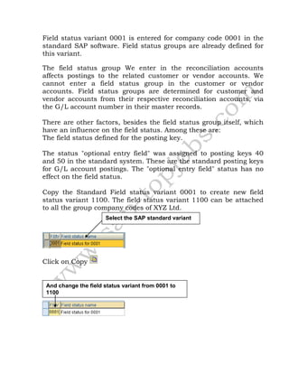 Field status variant 0001 is entered for company code 0001 in the
standard SAP software. Field status groups are already defined for
this variant.
The field status group We enter in the reconciliation accounts
affects postings to the related customer or vendor accounts. We
cannot enter a field status group in the customer or vendor
accounts. Field status groups are determined for customer and
vendor accounts from their respective reconciliation accounts, via
the G/L account number in their master records.
There are other factors, besides the field status group itself, which
have an influence on the field status. Among these are:
The field status defined for the posting key.
The status "optional entry field" was assigned to posting keys 40
and 50 in the standard system. These are the standard posting keys
for G/L account postings. The "optional entry field" status has no
effect on the field status.
Copy the Standard Field status variant 0001 to create new field
status variant 1100. The field status variant 1100 can be attached
to all the group company codes of XYZ Ltd.
Click on Copy
Select the SAP standard variant
And change the field status variant from 0001 to
1100
 