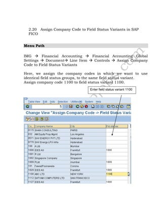 2.20 Assign Company Code to Field Status Variants in SAP
FICO
Menu Path
IMG  Financial Accounting  Financial Accounting Global
Settings  Document Line Item  Controls  Assign Company
Code to Field Status Variants
Here, we assign the company codes in which we want to use
identical field status groups, to the same field status variant.
Assign company code 1100 to field status variant 1100.
Enter field status variant 1100
 