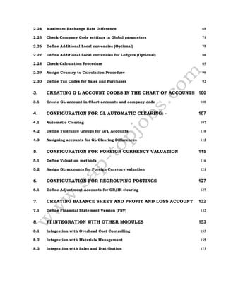 2.24 Maximum Exchange Rate Difference 69
2.25 Check Company Code settings in Global parameters 71
2.26 Define Additional Local currencies (Optional) 75
2.27 Define Additional Local currencies for Ledgers (Optional) 80
2.28 Check Calculation Procedure 85
2.29 Assign Country to Calculation Procedure 90
2.30 Define Tax Codes for Sales and Purchases 92
3. CREATING G L ACCOUNT CODES IN THE CHART OF ACCOUNTS 100
3.1 Create GL account in Chart accounts and company code 100
4. CONFIGURATION FOR GL AUTOMATIC CLEARING: - 107
4.1 Automatic Clearing 107
4.2 Define Tolerance Groups for G/L Accounts 110
4.3 Assigning accounts for GL Clearing Differences 112
5. CONFIGURATION FOR FOREIGN CURRENCY VALUATION 115
5.1 Define Valuation methods 116
5.2 Assign GL accounts for Foreign Currency valuation 121
6. CONFIGURATION FOR REGROUPING POSTINGS 127
6.1 Define Adjustment Accounts for GR/IR clearing 127
7. CREATING BALANCE SHEET AND PROFIT AND LOSS ACCOUNT 132
7.1 Define Financial Statement Version (FSV) 132
8. FI INTEGRATION WITH OTHER MODULES 153
8.1 Integration with Overhead Cost Controlling 153
8.2 Integration with Materials Management 155
8.3 Integration with Sales and Distribution 173
 