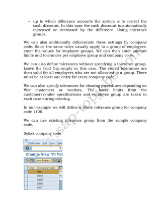  up to which difference amounts the system is to correct the
cash discount. In this case the cash discount is automatically
increased or decreased by the difference. Using tolerance
groups.
We can also additionally differentiate these settings by company
code. Since the same rules usually apply to a group of employees,
enter the values for employee groups. We can then enter amount
limits and tolerances per employee group and company code.
We can also define tolerances without specifying a tolerance group.
Leave the field Grp empty in this case. The stored tolerances are
then valid for all employees who are not allocated to a group. There
must be at least one entry for every company code.
We can also specify tolerances for clearing procedures depending on
Wer customers or vendors. The lower limits from the
customer/vendor specifications and employee group are taken in
each case during clearing.
In our example we will define a blank tolerance group for company
code 1100.
We can use existing tolerance group from the sample company
code.
Select company code
 