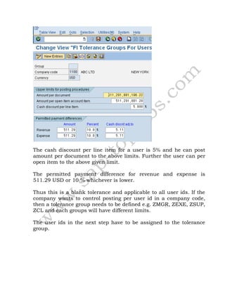 The cash discount per line item for a user is 5% and he can post
amount per document to the above limits. Further the user can per
open item to the above given limit.
The permitted payment difference for revenue and expense is
511.29 USD or 10 % whichever is lower.
Thus this is a blank tolerance and applicable to all user ids. If the
company wants to control posting per user id in a company code,
then a tolerance group needs to be defined e.g. ZMGR, ZEXE, ZSUP,
ZCL and each groups will have different limits.
The user ids in the next step have to be assigned to the tolerance
group.
 