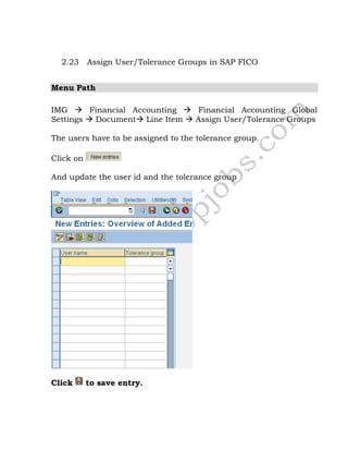 2.23 Assign User/Tolerance Groups in SAP FICO
Menu Path
IMG  Financial Accounting  Financial Accounting Global
Settings  Document Line Item  Assign User/Tolerance Groups
The users have to be assigned to the tolerance group.
Click on
And update the user id and the tolerance group
Click to save entry.
 
