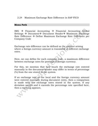 2.24 Maximum Exchange Rate Difference in SAP FICO
Menu Path
IMG  Financial Accounting  Financial Accounting Global
Settings  Document Document Header Maximum Exchange
Rate Difference  Define Maximum Exchange Rate Difference per
Company Code
Exchange rate difference can be defined as the amount arising
where a foreign currency amount is translated at different exchange
rates.
Here, we can define for each company code, a maximum difference
between exchange rates for postings in foreign currency.
For this, we mention that how much the exchange rate entered
manually in the document header may differ in terms of percentage
(%) from the one stored in the system.
If an exchange rate or the local and the foreign currency amount
were entered manually during document entry, then a comparison
is made with the exchange rates stored in the system. If any
deviation occurs and it exceeds the percentage rate specified here,
then a warning appears.
 