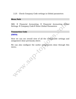 2.25 Check Company Code settings in Global parameters
Menu Path
IMG  Financial Accounting  Financial Accounting Global
Settings  Company Code Enter Global Parameters
Transaction Code
(OBY6)
Here we can see overall view of all the configurable settings and
assignment done previously above.
We can also configure the earlier assignments done through this
menu.
 