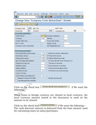 Click on the check box if We want the
following:-
When items in foreign currency are cleared in local currency, the
local currency amount stored in the document is used as the
amount to be cleared.
Click on the check box if We want the following: -
The cash discount amount is deducted from the base amount used
for calculating taxes on sales/purchases.
 