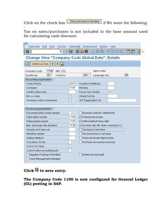 Click on the check box if We want the following:
-
Tax on sales/purchases is not included in the base amount used
for calculating cash discount.
Click to save entry.
The Company Code 1100 is now configured for General Ledger
(GL) posting in SAP.
 