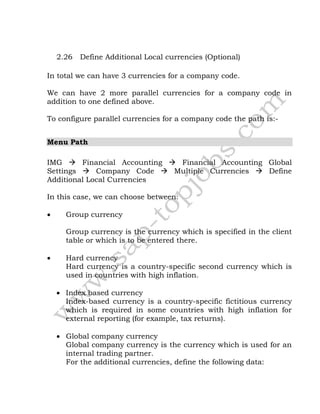 2.26 Define Additional Local currencies (Optional)
In total we can have 3 currencies for a company code.
We can have 2 more parallel currencies for a company code in
addition to one defined above.
To configure parallel currencies for a company code the path is:-
Menu Path
IMG  Financial Accounting  Financial Accounting Global
Settings  Company Code  Multiple Currencies  Define
Additional Local Currencies
In this case, we can choose between:
 Group currency
Group currency is the currency which is specified in the client
table or which is to be entered there.
 Hard currency
Hard currency is a country-specific second currency which is
used in countries with high inflation.
 Index based currency
Index-based currency is a country-specific fictitious currency
which is required in some countries with high inflation for
external reporting (for example, tax returns).
 Global company currency
Global company currency is the currency which is used for an
internal trading partner.
For the additional currencies, define the following data:
 