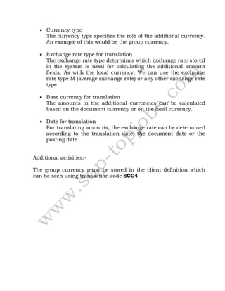  Currency type
The currency type specifies the role of the additional currency.
An example of this would be the group currency.
 Exchange rate type for translation
The exchange rate type determines which exchange rate stored
in the system is used for calculating the additional amount
fields. As with the local currency, We can use the exchange
rate type M (average exchange rate) or any other exchange rate
type.
 Base currency for translation
The amounts in the additional currencies can be calculated
based on the document currency or on the local currency.
 Date for translation
For translating amounts, the exchange rate can be determined
according to the translation date, the document date or the
posting date
Additional activities:-
The group currency must be stored in the client definition which
can be seen using transaction code SCC4
 