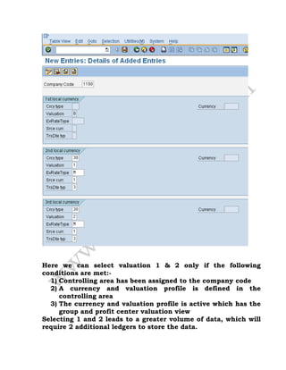 Here we can select valuation 1 & 2 only if the following
conditions are met:-
1) Controlling area has been assigned to the company code
2) A currency and valuation profile is defined in the
controlling area
3) The currency and valuation profile is active which has the
group and profit center valuation view
Selecting 1 and 2 leads to a greater volume of data, which will
require 2 additional ledgers to store the data.
 
