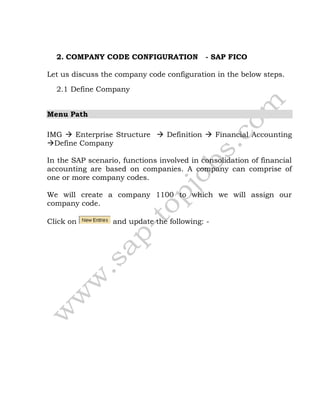 2. COMPANY CODE CONFIGURATION - SAP FICO
Let us discuss the company code configuration in the below steps.
2.1 Define Company
Menu Path
IMG  Enterprise Structure  Definition  Financial Accounting
Define Company
In the SAP scenario, functions involved in consolidation of financial
accounting are based on companies. A company can comprise of
one or more company codes.
We will create a company 1100 to which we will assign our
company code.
Click on and update the following: -
 