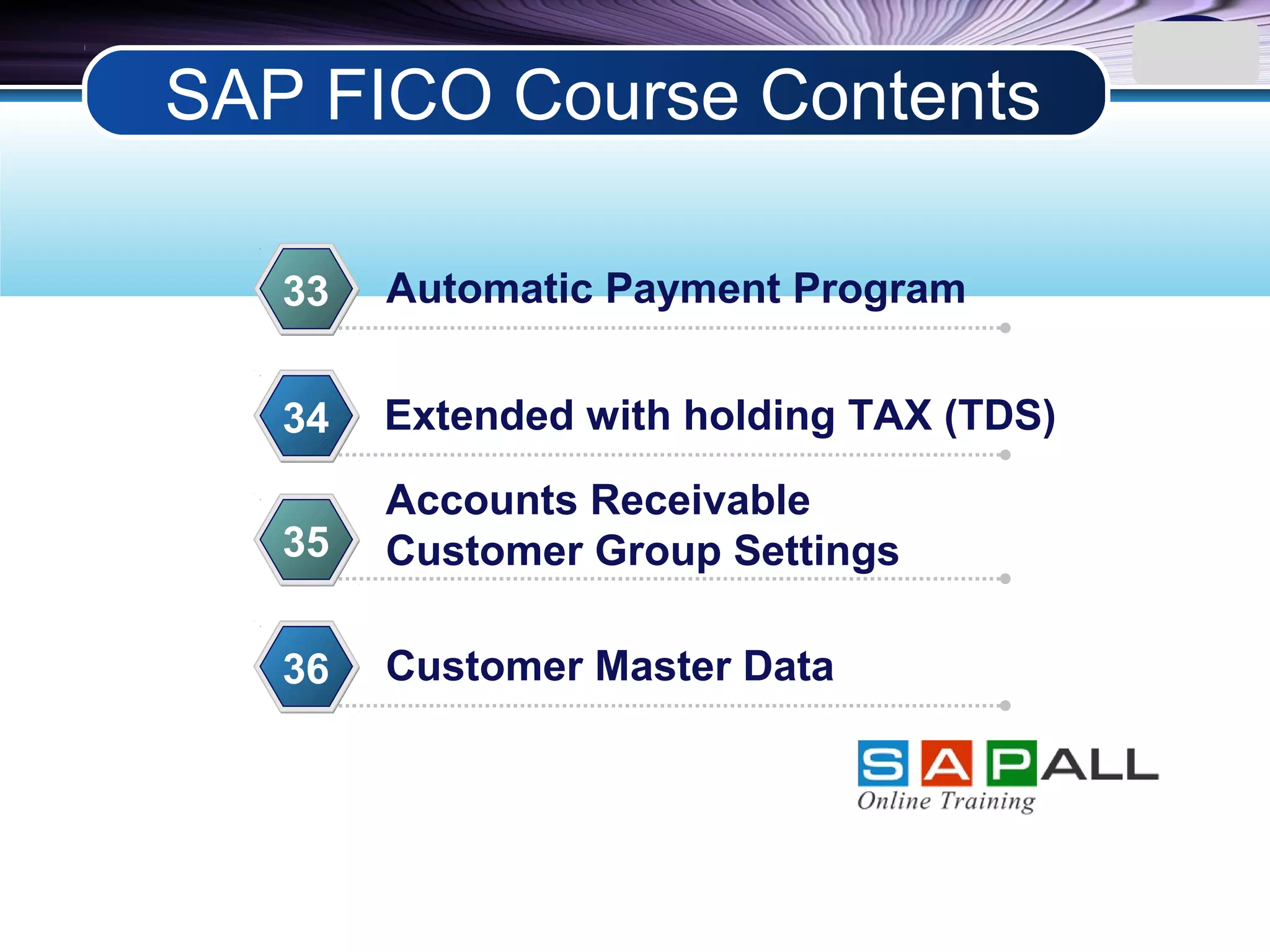 LOGO
Automatic Payment Program33
Extended with holding TAX (TDS)34
Accounts Receivable
Customer Group Settings35
Customer Master Data36
SAP FICO Course Contents
 