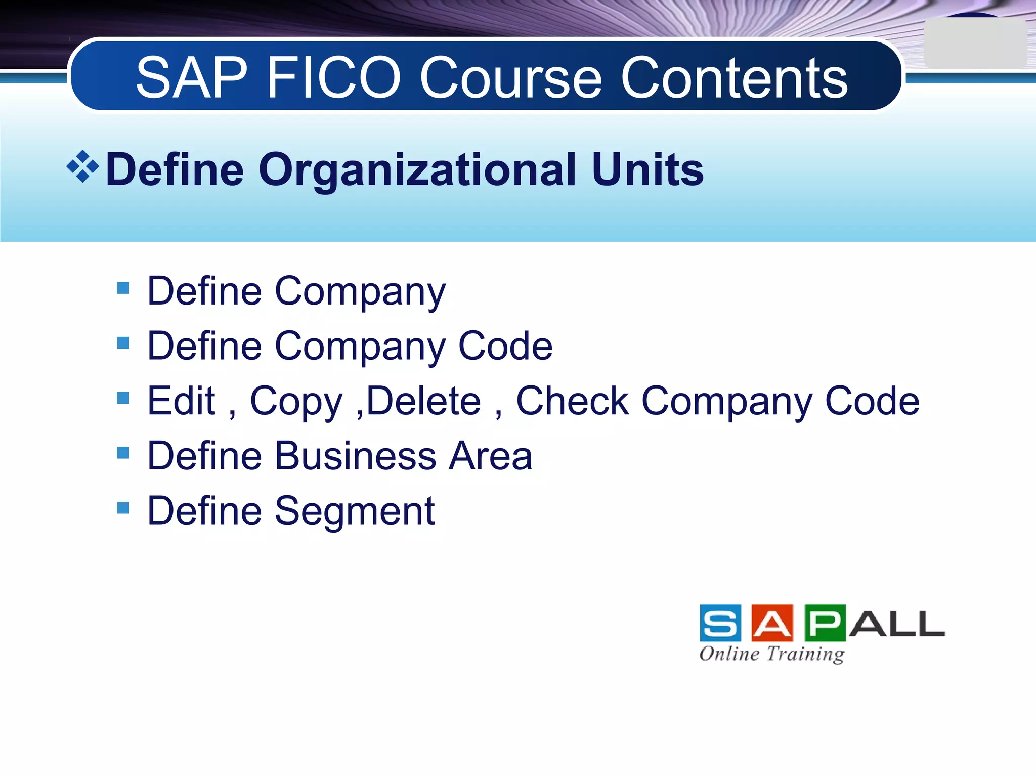 LOGO
Define Organizational Units
 Define Company
 Define Company Code
 Edit , Copy ,Delete , Check Company Code
 Define Business Area
 Define Segment
SAP FICO Course Contents
 