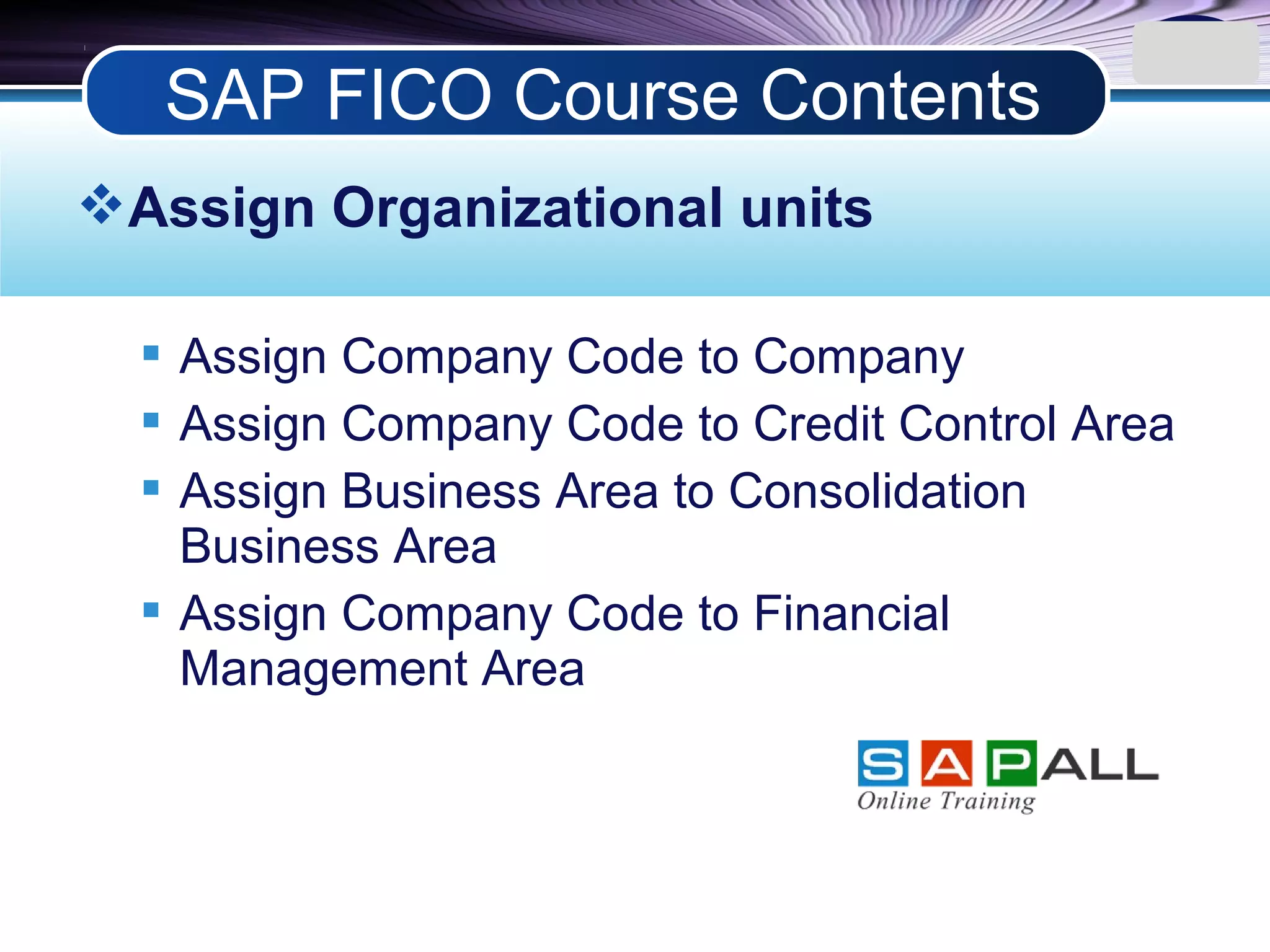LOGO
Assign Organizational units
 Assign Company Code to Company
 Assign Company Code to Credit Control Area
 Assign Business Area to Consolidation
Business Area
 Assign Company Code to Financial
Management Area
SAP FICO Course Contents
 