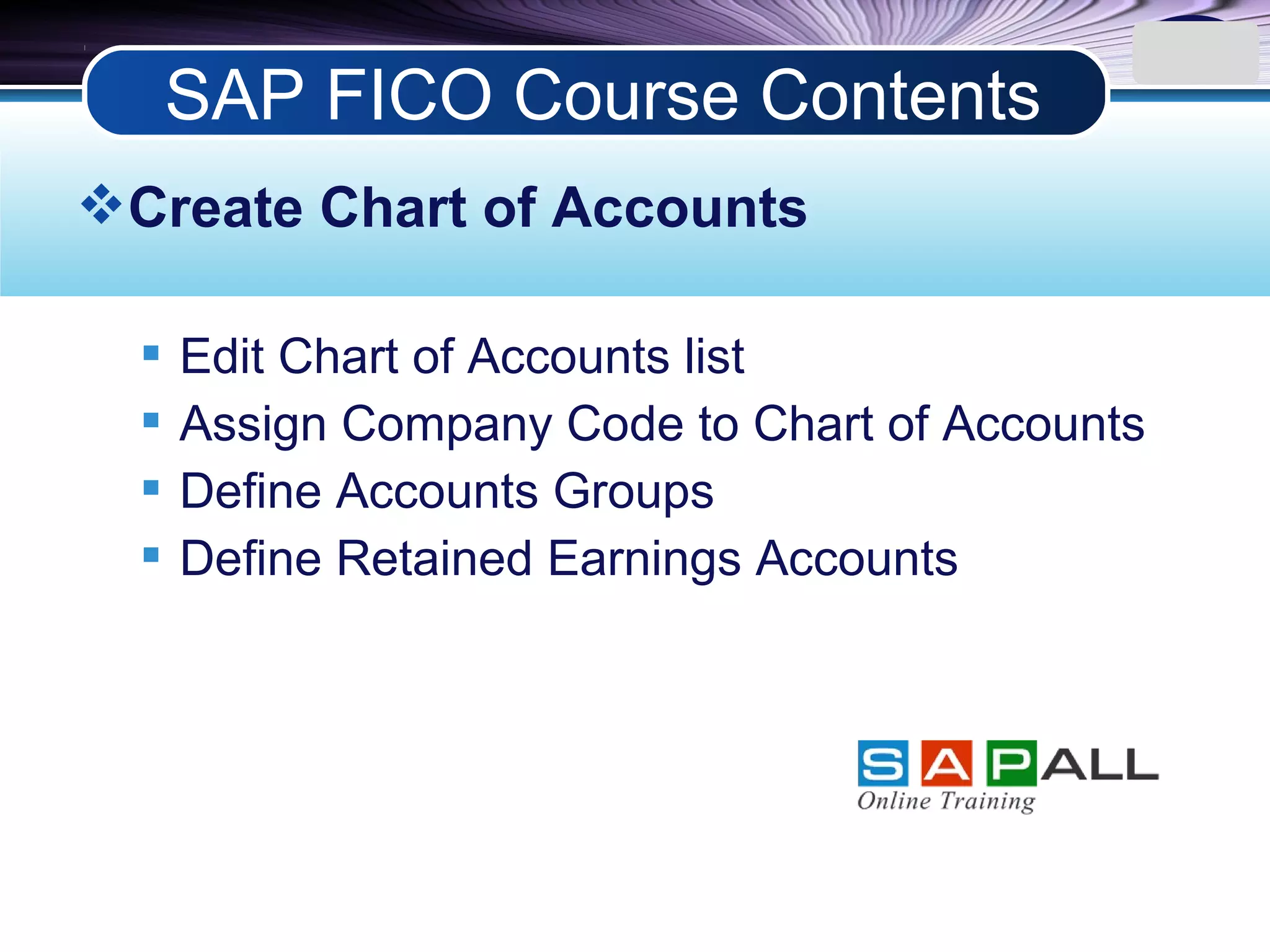 LOGO
Create Chart of Accounts
 Edit Chart of Accounts list
 Assign Company Code to Chart of Accounts
 Define Accounts Groups
 Define Retained Earnings Accounts
SAP FICO Course Contents
 