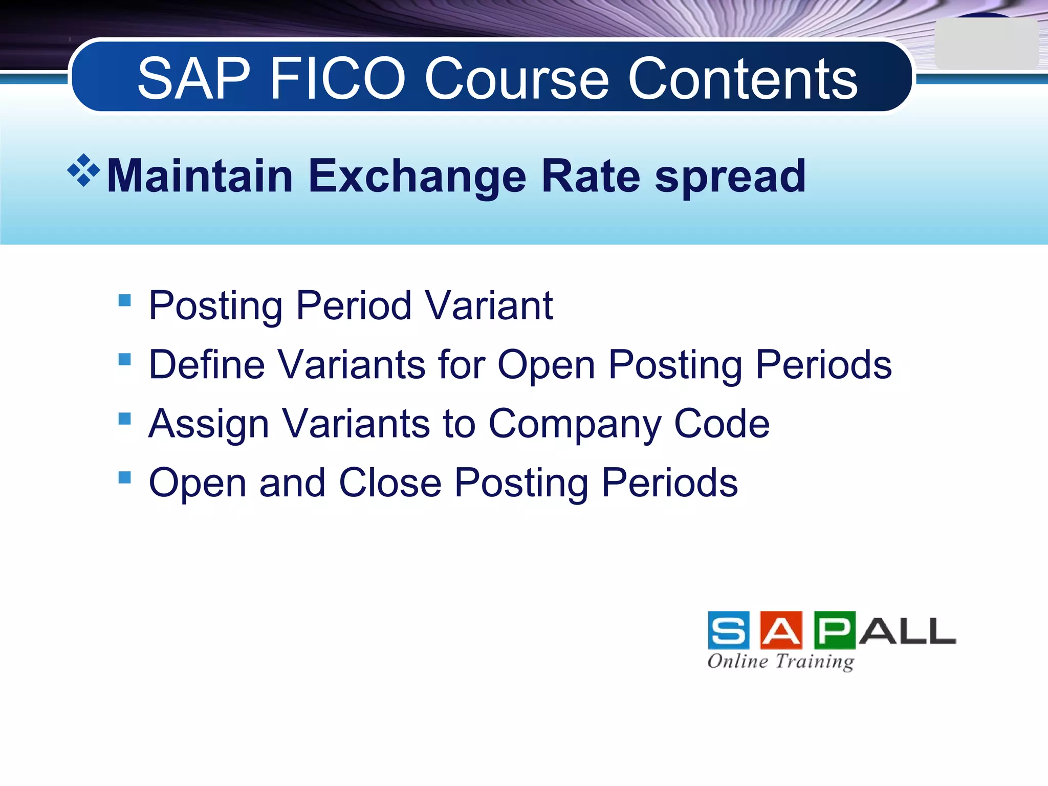 LOGO
Maintain Exchange Rate spread
 Posting Period Variant
 Define Variants for Open Posting Periods
 Assign Variants to Company Code
 Open and Close Posting Periods
SAP FICO Course Contents
 