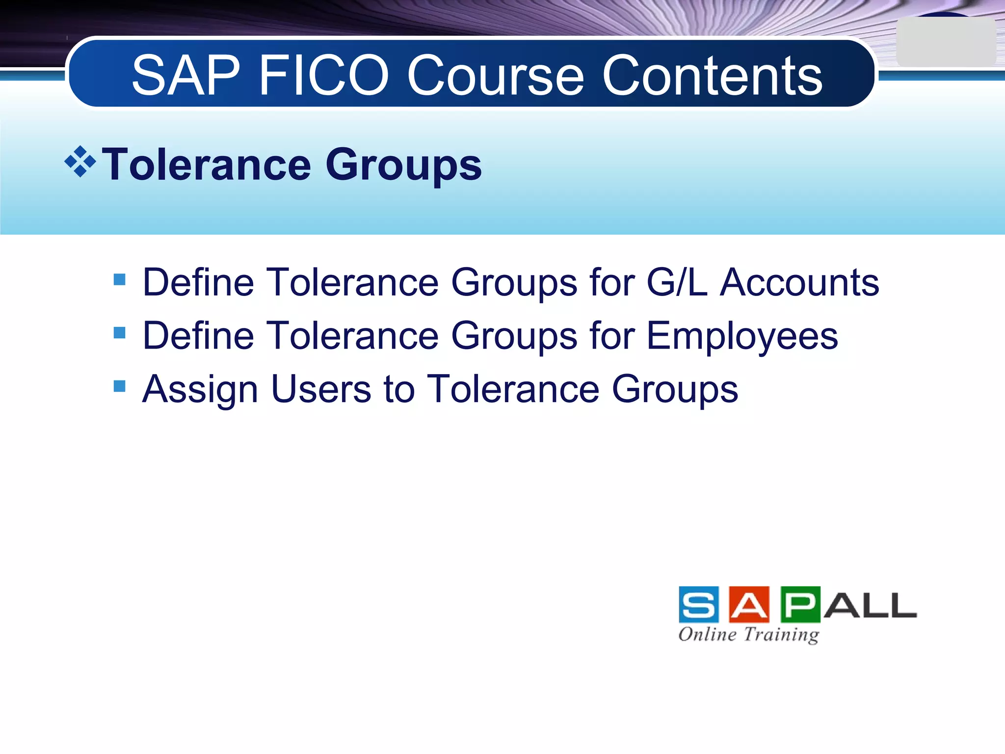 LOGO
Tolerance Groups
 Define Tolerance Groups for G/L Accounts
 Define Tolerance Groups for Employees
 Assign Users to Tolerance Groups
SAP FICO Course Contents
 