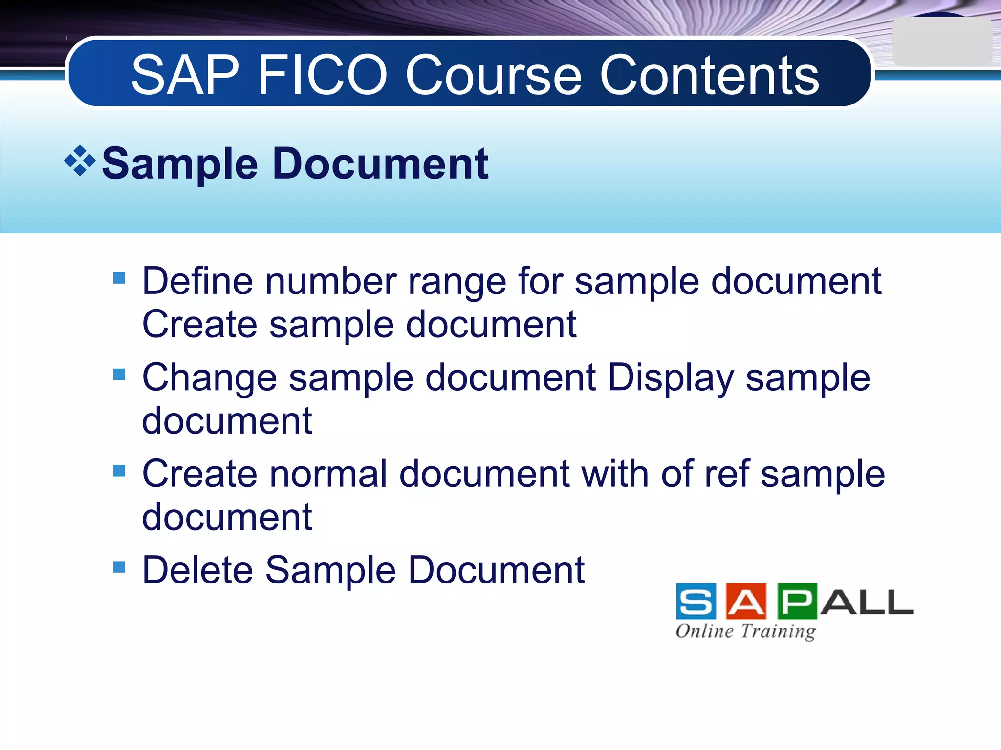 LOGO
Sample Document
 Define number range for sample document
Create sample document
 Change sample document Display sample
document
 Create normal document with of ref sample
document
 Delete Sample Document
SAP FICO Course Contents
 