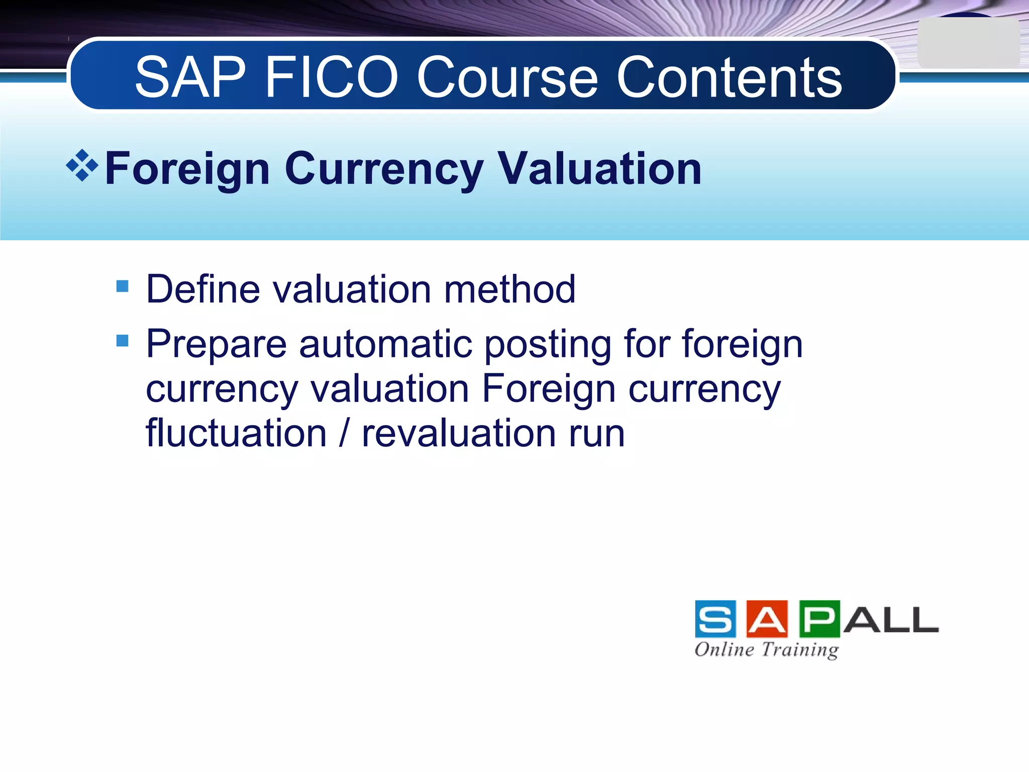 LOGO
Foreign Currency Valuation
 Define valuation method
 Prepare automatic posting for foreign
currency valuation Foreign currency
fluctuation / revaluation run
SAP FICO Course Contents
 