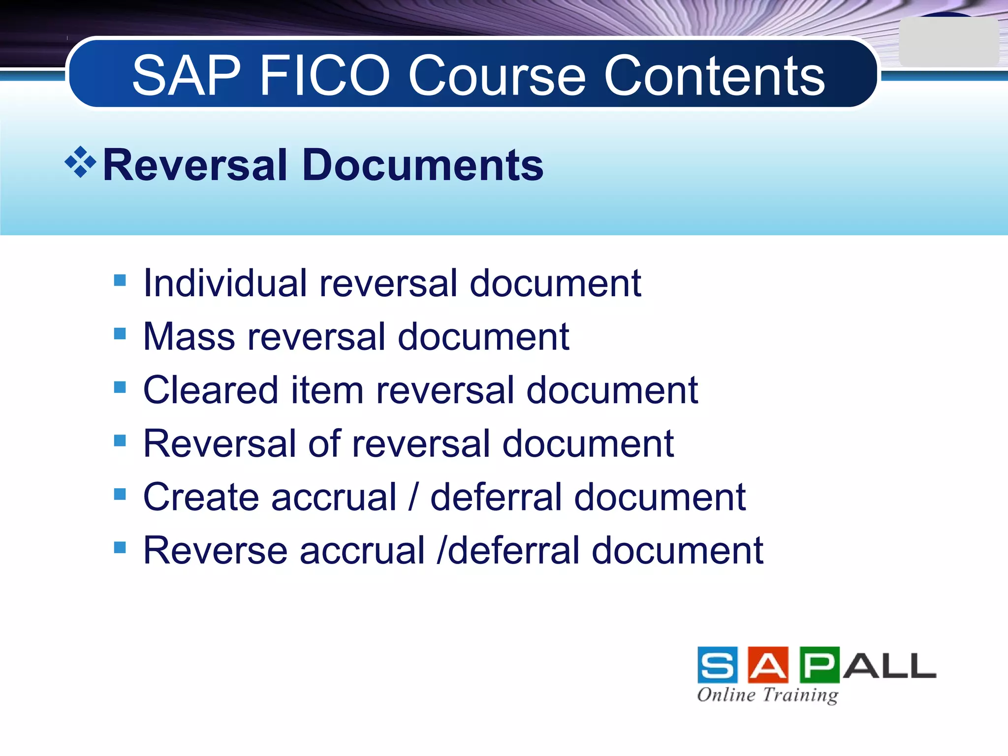 LOGO
Reversal Documents
 Individual reversal document
 Mass reversal document
 Cleared item reversal document
 Reversal of reversal document
 Create accrual / deferral document
 Reverse accrual /deferral document
SAP FICO Course Contents
 