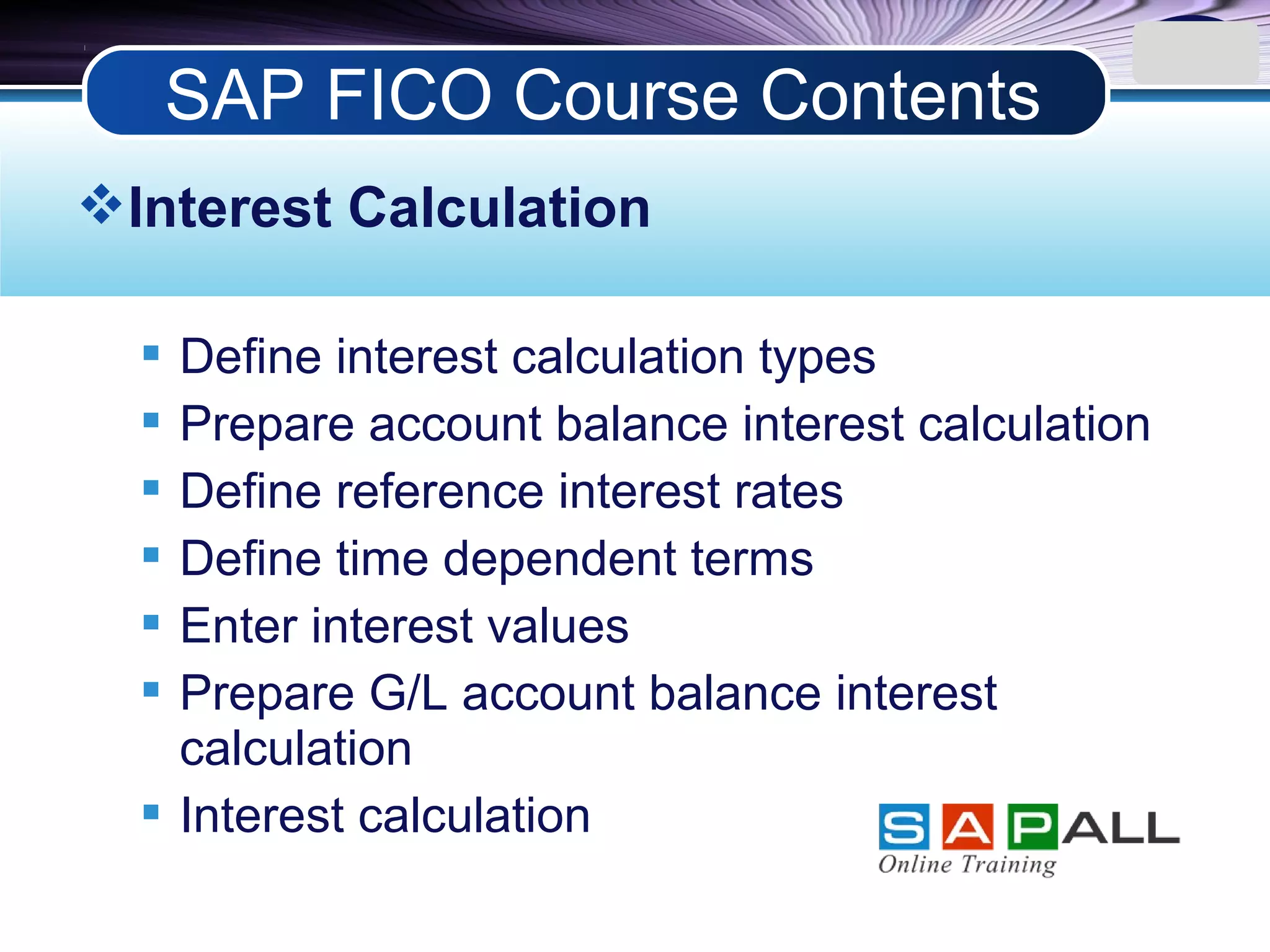 LOGO
Interest Calculation
 Define interest calculation types
 Prepare account balance interest calculation
 Define reference interest rates
 Define time dependent terms
 Enter interest values
 Prepare G/L account balance interest
calculation
 Interest calculation
SAP FICO Course Contents
 