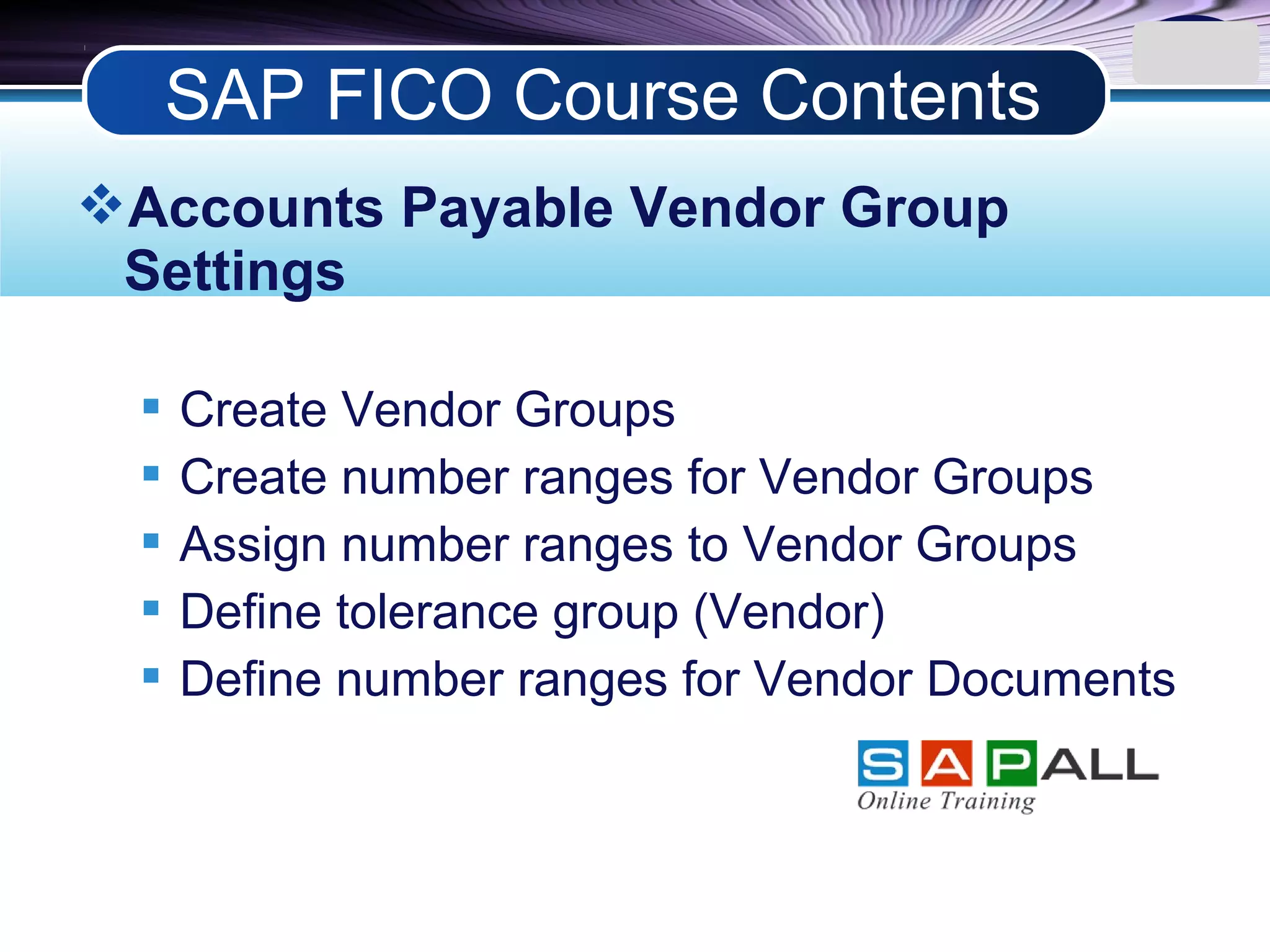 LOGO
Accounts Payable Vendor Group
Settings
 Create Vendor Groups
 Create number ranges for Vendor Groups
 Assign number ranges to Vendor Groups
 Define tolerance group (Vendor)
 Define number ranges for Vendor Documents
SAP FICO Course Contents
 