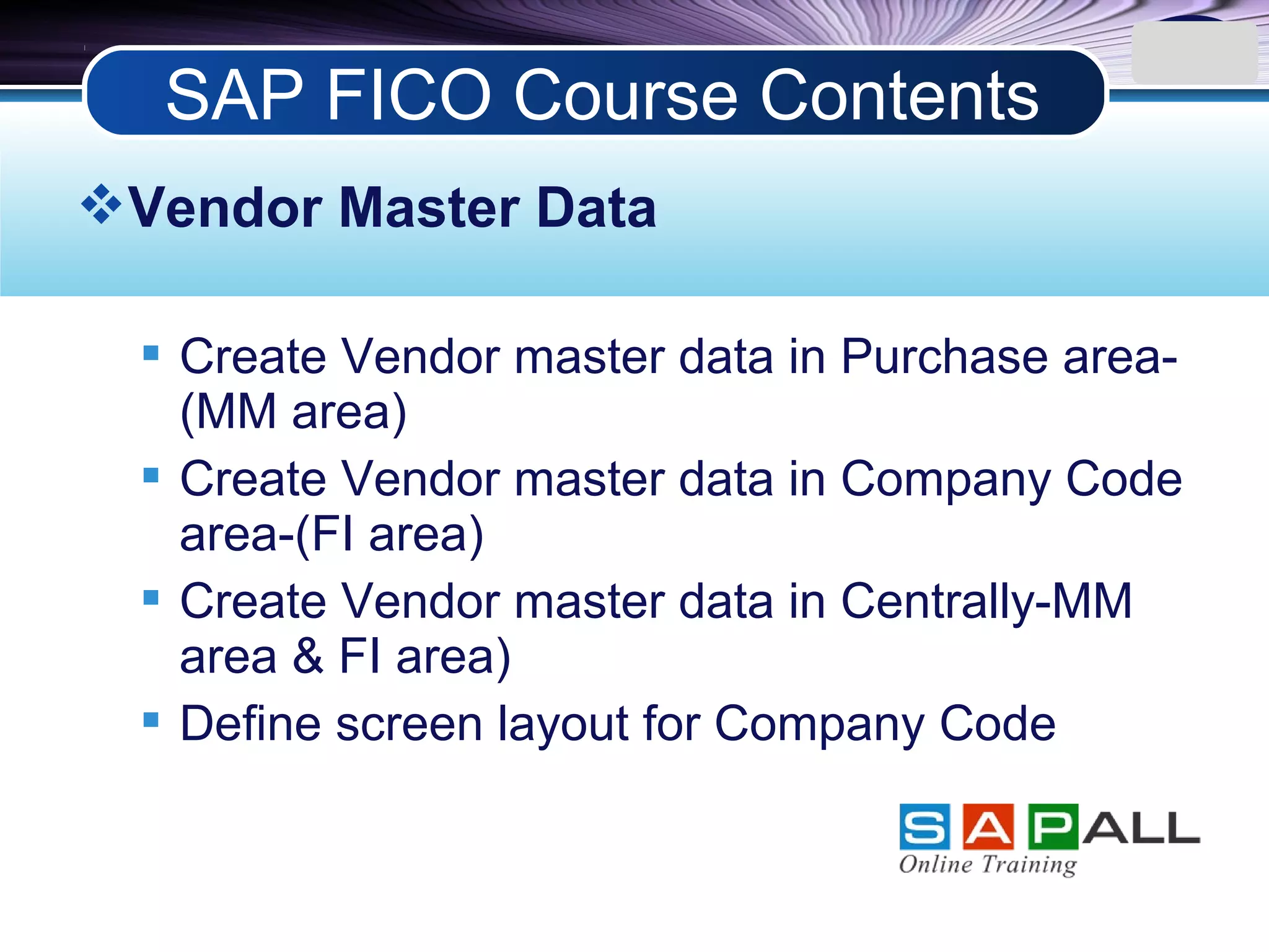 LOGO
Vendor Master Data
 Create Vendor master data in Purchase area-
(MM area)
 Create Vendor master data in Company Code
area-(FI area)
 Create Vendor master data in Centrally-MM
area & FI area)
 Define screen layout for Company Code
SAP FICO Course Contents
 