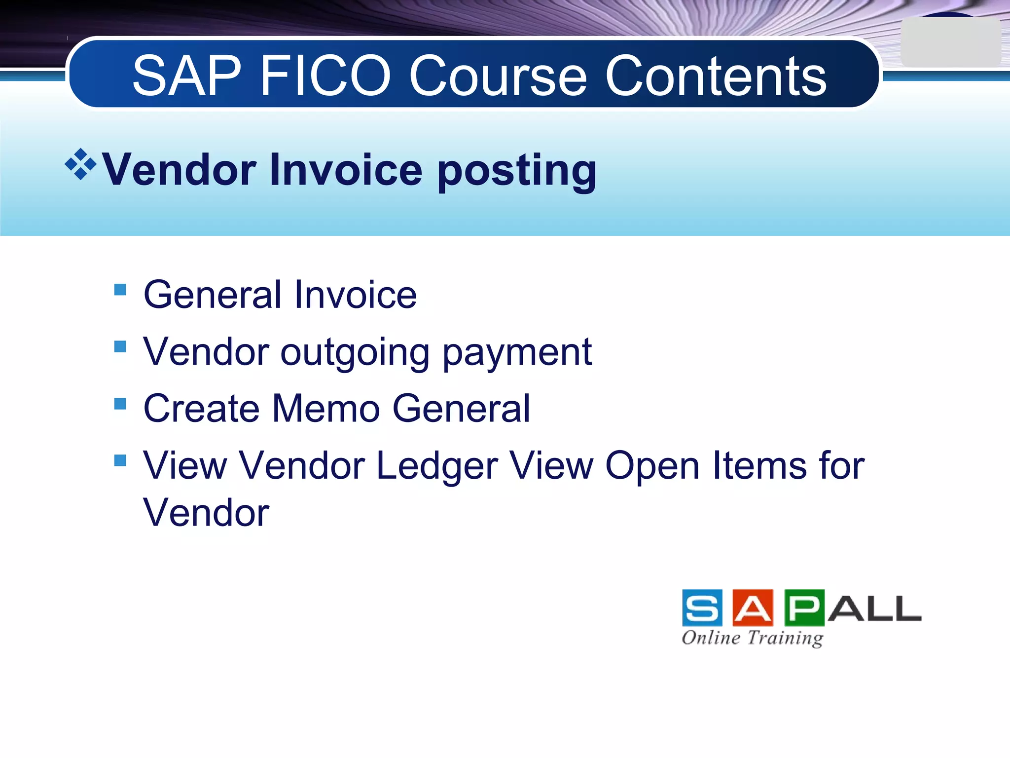 LOGO
Vendor Invoice posting
 General Invoice
 Vendor outgoing payment
 Create Memo General
 View Vendor Ledger View Open Items for
Vendor
SAP FICO Course Contents
 