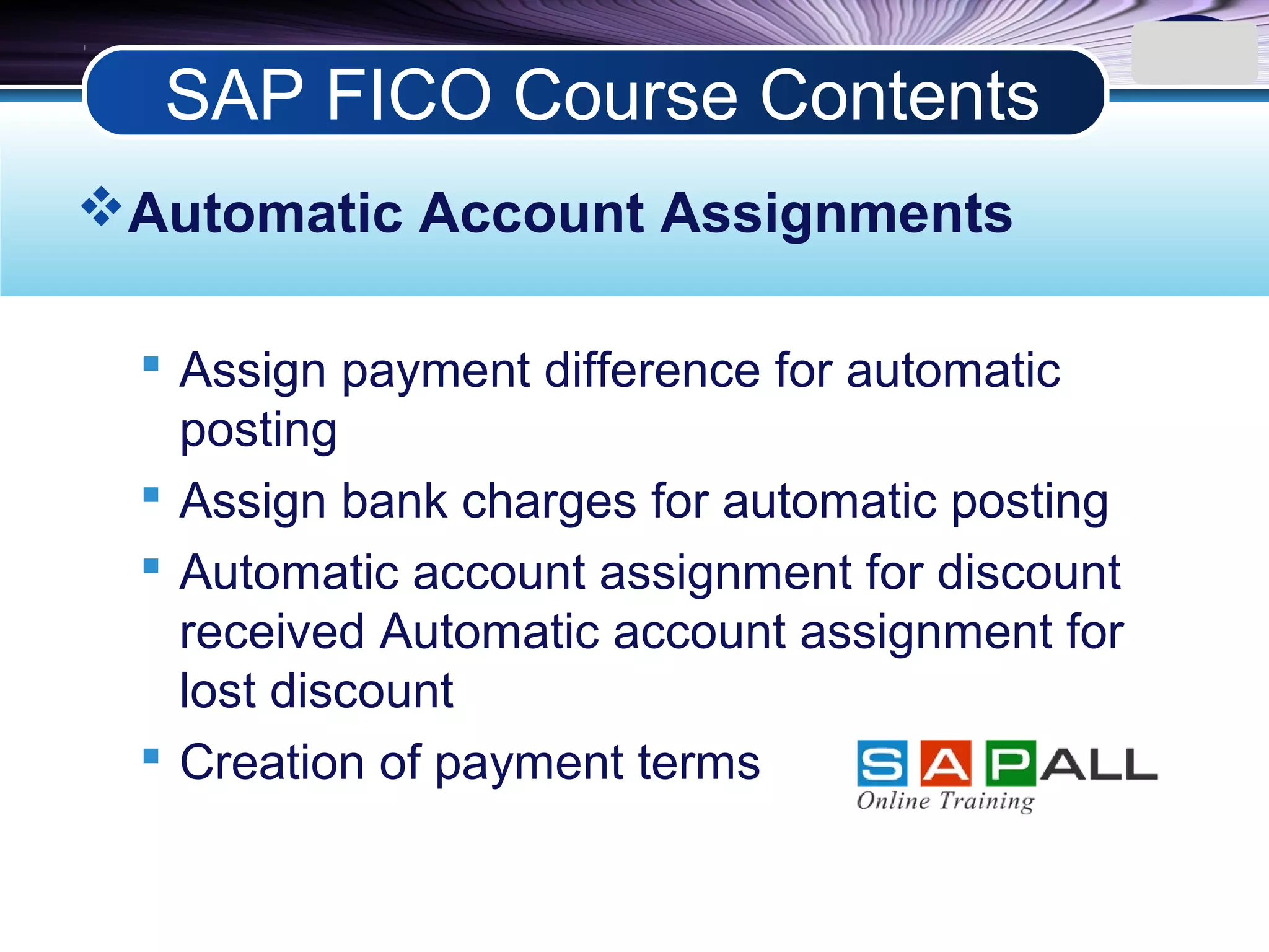LOGO
Automatic Account Assignments
 Assign payment difference for automatic
posting
 Assign bank charges for automatic posting
 Automatic account assignment for discount
received Automatic account assignment for
lost discount
 Creation of payment terms
SAP FICO Course Contents
 
