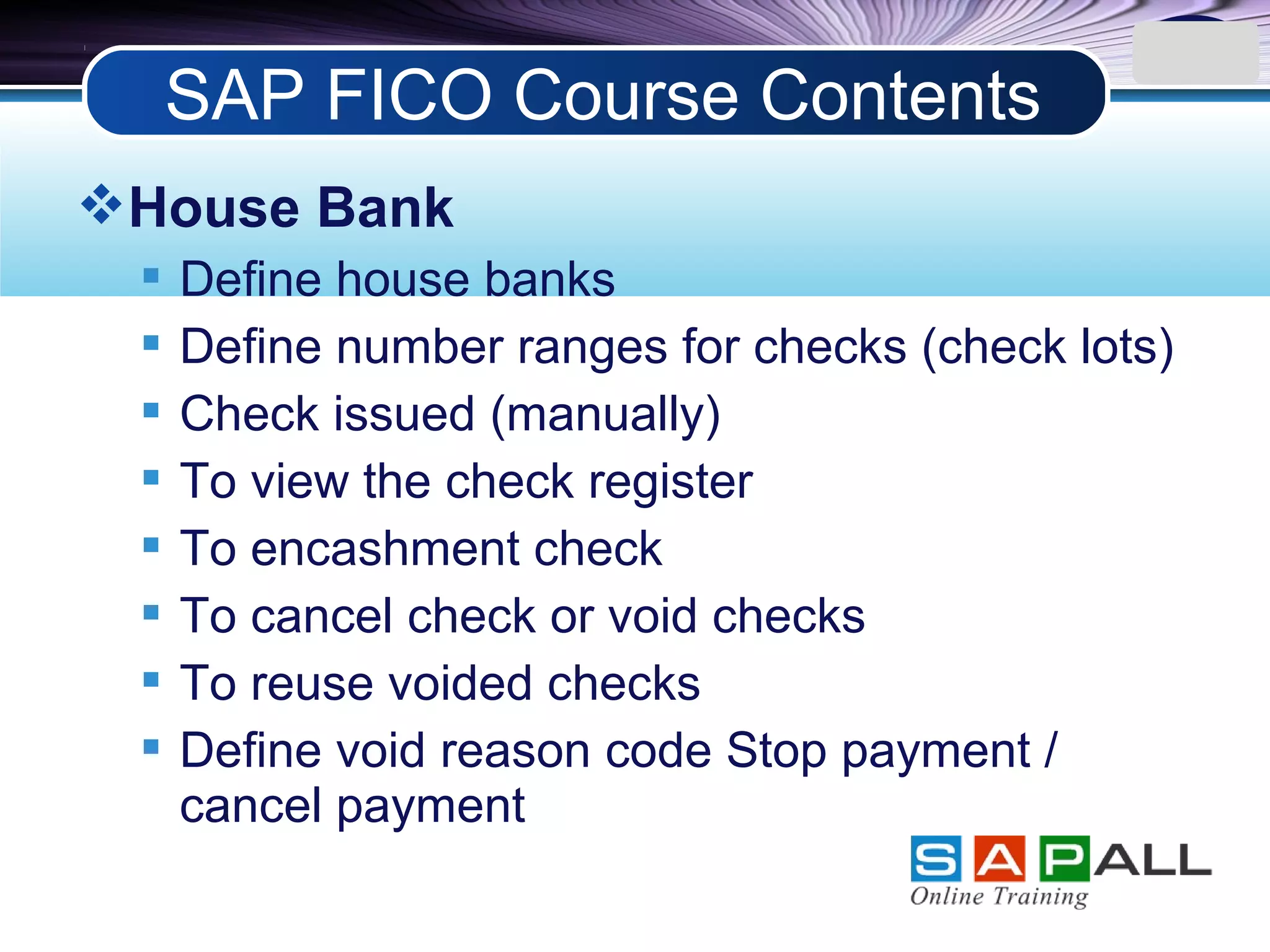 LOGO
House Bank
 Define house banks
 Define number ranges for checks (check lots)
 Check issued (manually)
 To view the check register
 To encashment check
 To cancel check or void checks
 To reuse voided checks
 Define void reason code Stop payment /
cancel payment
SAP FICO Course Contents
 