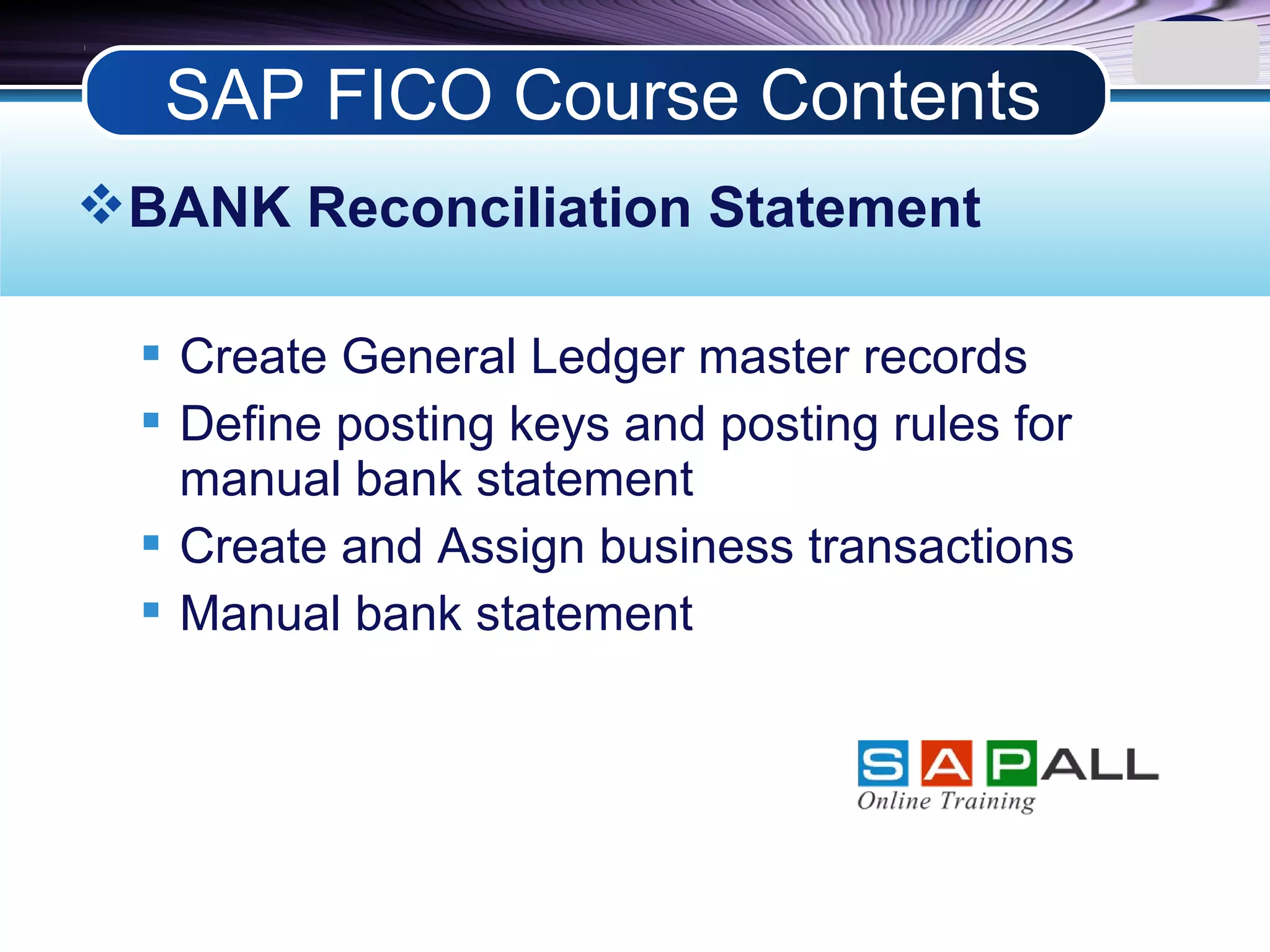 LOGO
BANK Reconciliation Statement
 Create General Ledger master records
 Define posting keys and posting rules for
manual bank statement
 Create and Assign business transactions
 Manual bank statement
SAP FICO Course Contents
 