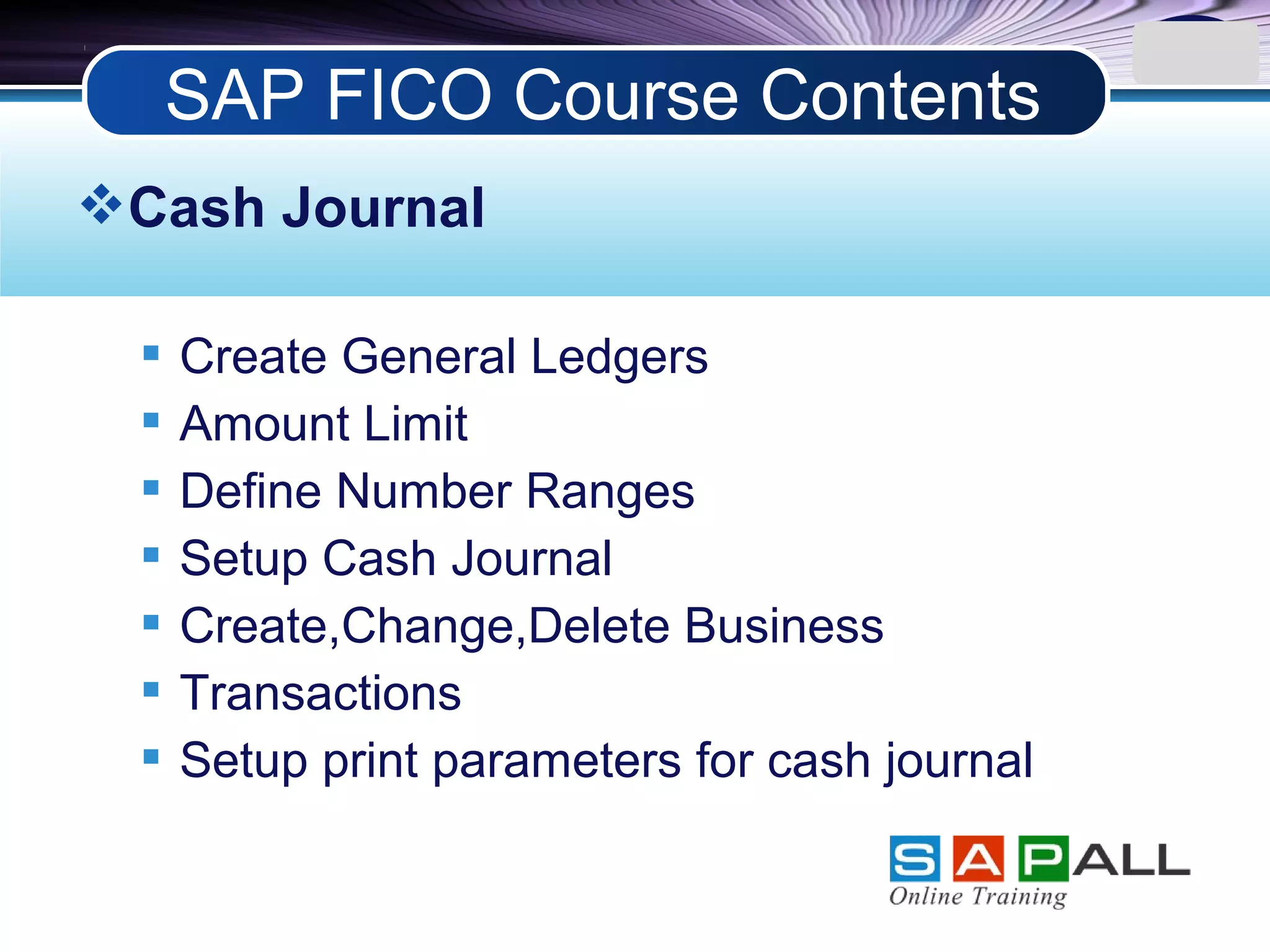 LOGO
Cash Journal
 Create General Ledgers
 Amount Limit
 Define Number Ranges
 Setup Cash Journal
 Create,Change,Delete Business
 Transactions
 Setup print parameters for cash journal
SAP FICO Course Contents
 