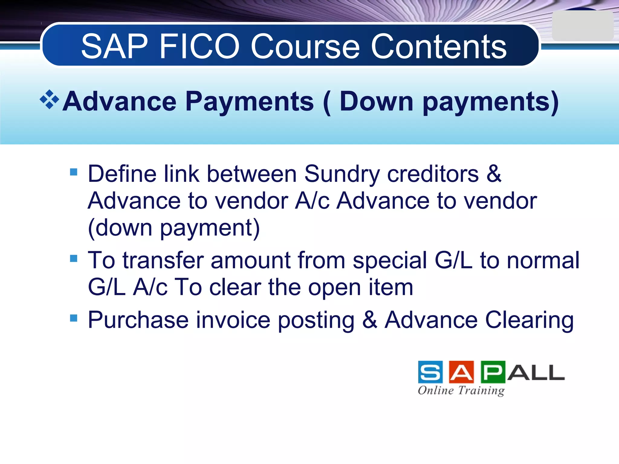 LOGO
Advance Payments ( Down payments)
 Define link between Sundry creditors &
Advance to vendor A/c Advance to vendor
(down payment)
 To transfer amount from special G/L to normal
G/L A/c To clear the open item
 Purchase invoice posting & Advance Clearing
SAP FICO Course Contents
 