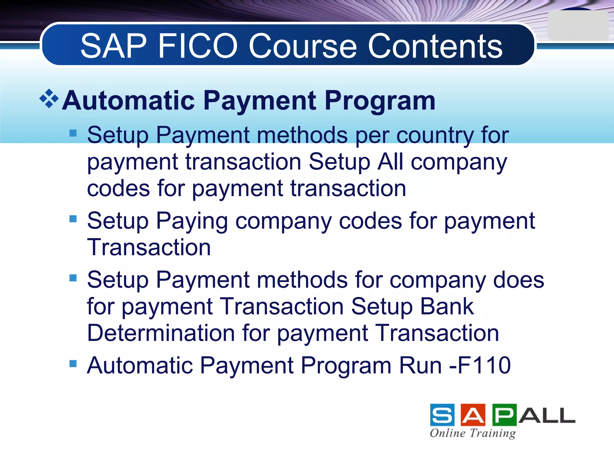 LOGO
Automatic Payment Program
 Setup Payment methods per country for
payment transaction Setup All company
codes for payment transaction
 Setup Paying company codes for payment
Transaction
 Setup Payment methods for company does
for payment Transaction Setup Bank
Determination for payment Transaction
 Automatic Payment Program Run -F110
SAP FICO Course Contents
 