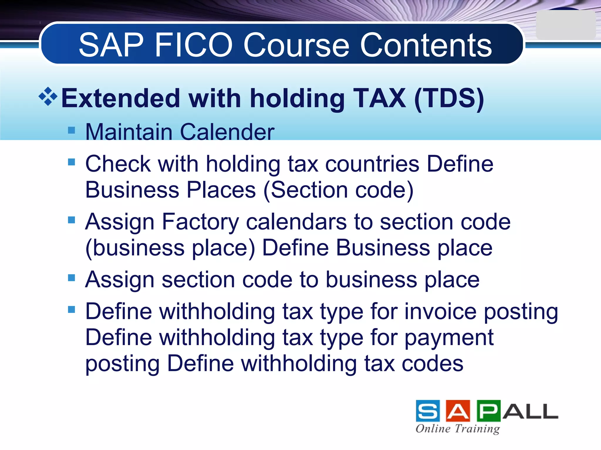 LOGO
Extended with holding TAX (TDS)
 Maintain Calender
 Check with holding tax countries Define
Business Places (Section code)
 Assign Factory calendars to section code
(business place) Define Business place
 Assign section code to business place
 Define withholding tax type for invoice posting
Define withholding tax type for payment
posting Define withholding tax codes
SAP FICO Course Contents
 